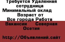 Требуется Удаленная сотрудница › Минимальный оклад ­ 97 000 › Возраст от ­ 18 - Все города Работа » Вакансии   . Северная Осетия